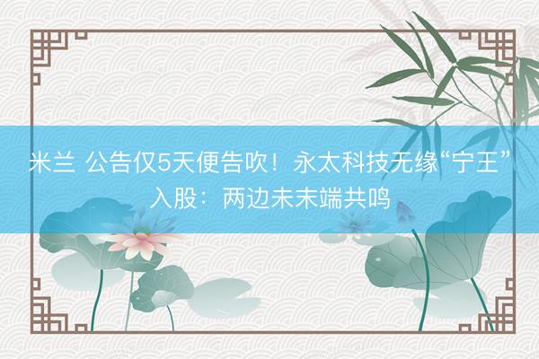 米兰 公告仅5天便告吹！永太科技无缘“宁王”入股：两边未末端共鸣