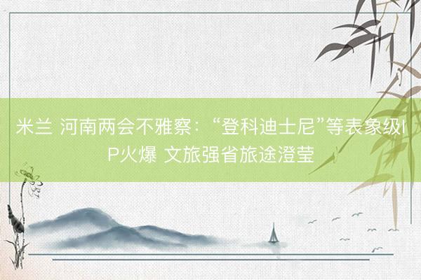 米兰 河南两会不雅察：“登科迪士尼”等表象级IP火爆 文旅强省旅途澄莹