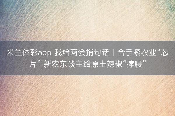米兰体彩app 我给两会捎句话丨合手紧农业“芯片” 新农东谈主给原土辣椒“撑腰”