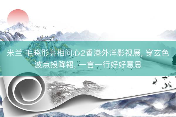 米兰 毛晓彤亮相问心2香港外洋影视展, 穿玄色波点投降裙, 一言一行好好意思