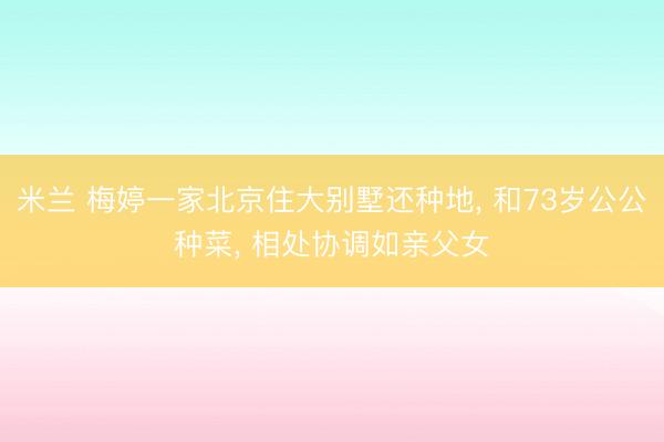 米兰 梅婷一家北京住大别墅还种地, 和73岁公公种菜, 相处协调如亲父女