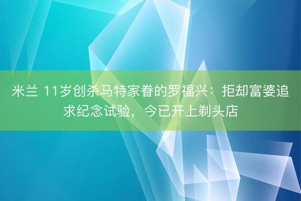 米兰 11岁创杀马特家眷的罗福兴：拒却富婆追求纪念试验，今已开上剃头店