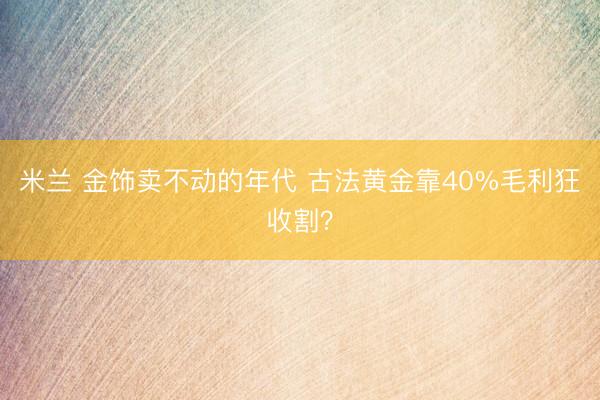 米兰 金饰卖不动的年代 古法黄金靠40%毛利狂收割？