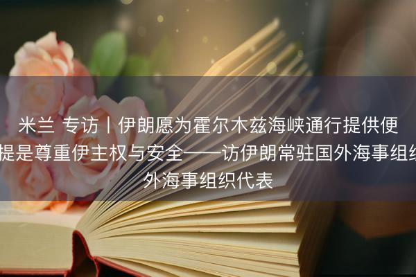 米兰 专访丨伊朗愿为霍尔木兹海峡通行提供便利 前提是尊重伊主权与安全——访伊朗常驻国外海事组织代表