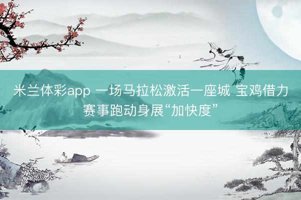 米兰体彩app 一场马拉松激活一座城 宝鸡借力赛事跑动身展“加快度”