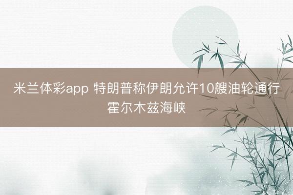 米兰体彩app 特朗普称伊朗允许10艘油轮通行霍尔木兹海峡