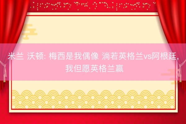 米兰 沃顿: 梅西是我偶像 淌若英格兰vs阿根廷, 我但愿英格兰赢