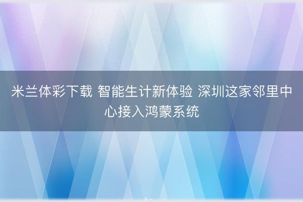 米兰体彩下载 智能生计新体验 深圳这家邻里中心接入鸿蒙系统