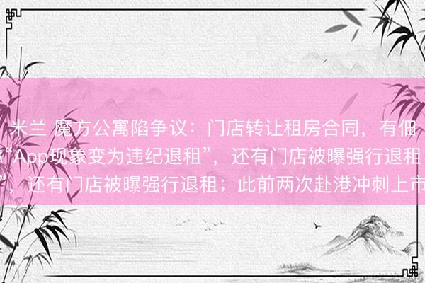 米兰 魔方公寓陷争议：门店转让租房合同，有佃农挂牵拿不回押金，称“App现象变为违纪退租”，还有门店被曝强行退租；此前两次赴港冲刺上市