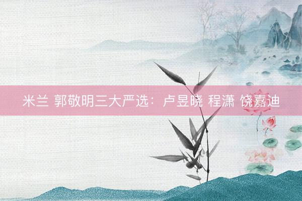 米兰 郭敬明三大严选：卢昱晓 程潇 饶嘉迪