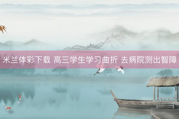 米兰体彩下载 高三学生学习曲折 去病院测出智障