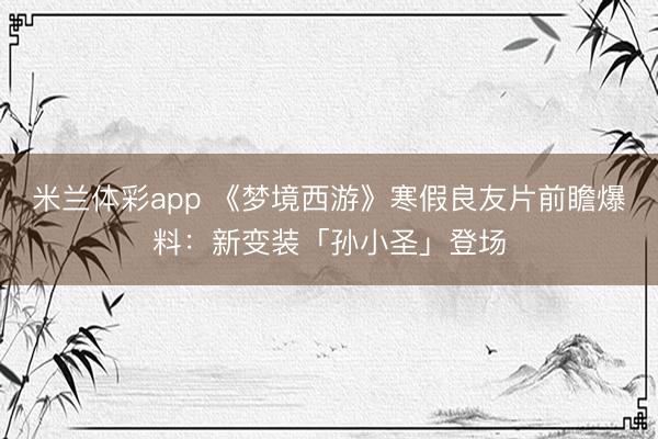 米兰体彩app 《梦境西游》寒假良友片前瞻爆料：新变装「孙小圣」登场