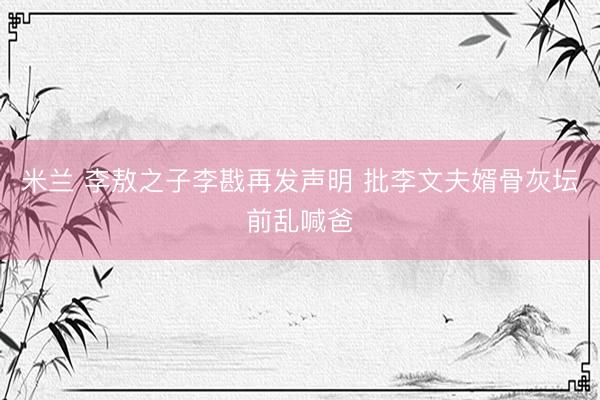 米兰 李敖之子李戡再发声明 批李文夫婿骨灰坛前乱喊爸