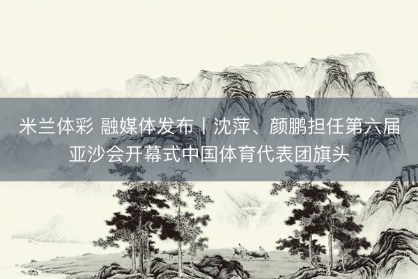 米兰体彩 融媒体发布丨沈萍、颜鹏担任第六届亚沙会开幕式中国体育代表团旗头