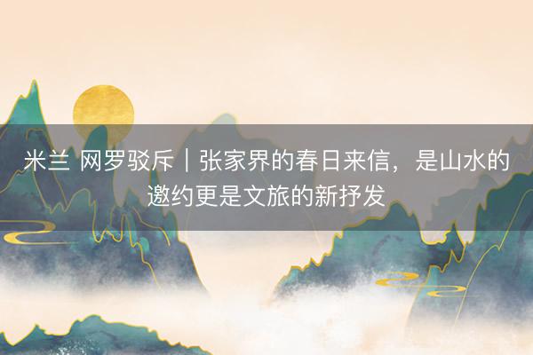 米兰 网罗驳斥｜张家界的春日来信，是山水的邀约更是文旅的新抒发