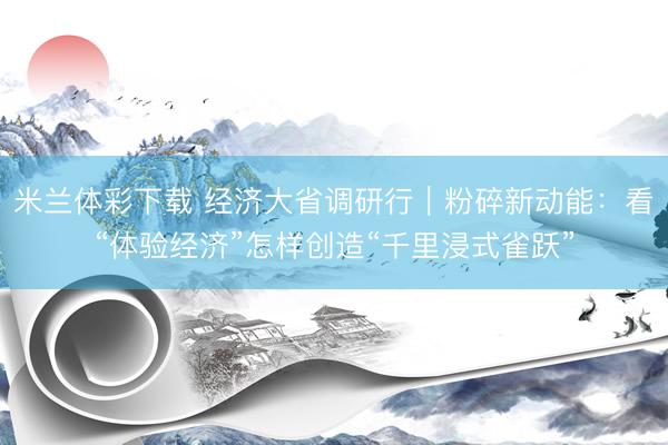 米兰体彩下载 经济大省调研行｜粉碎新动能：看“体验经济”怎样创造“千里浸式雀跃”