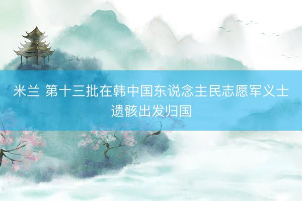 米兰 第十三批在韩中国东说念主民志愿军义士遗骸出发归国