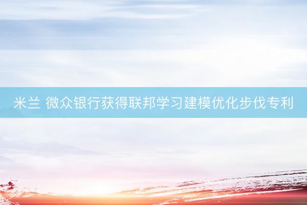 米兰 微众银行获得联邦学习建模优化步伐专利