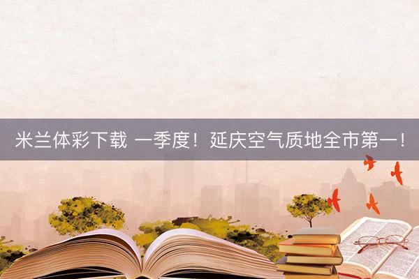 米兰体彩下载 一季度！延庆空气质地全市第一！