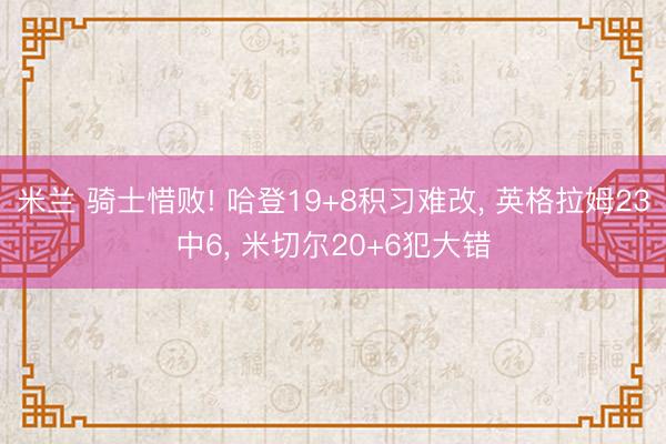米兰 骑士惜败! 哈登19+8积习难改, 英格拉姆23中6, 米切尔20+6犯大错
