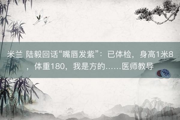 米兰 陆毅回话“嘴唇发紫”：已体检，身高1米8，体重180，我是方的……医师教导