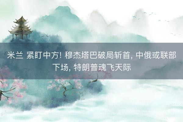 米兰 紧盯中方! 穆杰塔巴破局斩首, 中俄或联部下场, 特朗普魂飞天际