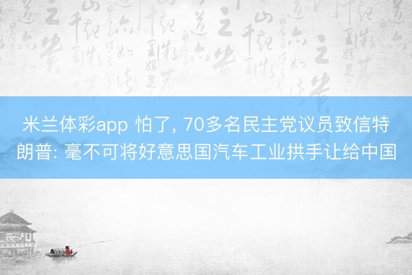 米兰体彩app 怕了, 70多名民主党议员致信特朗普: 毫不可将好意思国汽车工业拱手让给中国