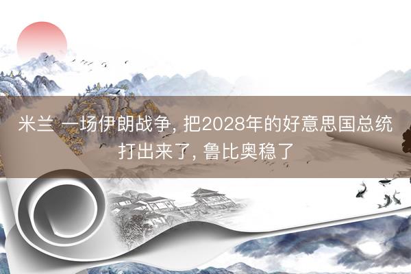 米兰 一场伊朗战争, 把2028年的好意思国总统打出来了, 鲁比奥稳了